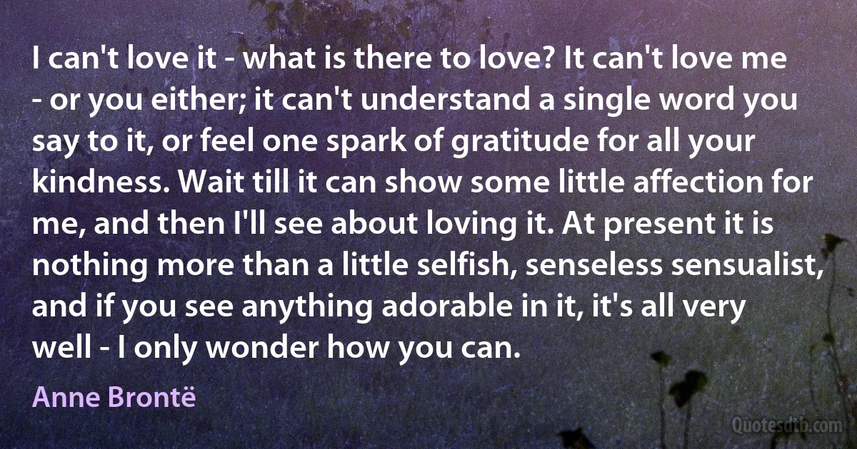 I can't love it - what is there to love? It can't love me - or you either; it can't understand a single word you say to it, or feel one spark of gratitude for all your kindness. Wait till it can show some little affection for me, and then I'll see about loving it. At present it is nothing more than a little selfish, senseless sensualist, and if you see anything adorable in it, it's all very well - I only wonder how you can. (Anne Brontë)