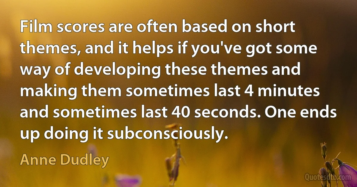 Film scores are often based on short themes, and it helps if you've got some way of developing these themes and making them sometimes last 4 minutes and sometimes last 40 seconds. One ends up doing it subconsciously. (Anne Dudley)