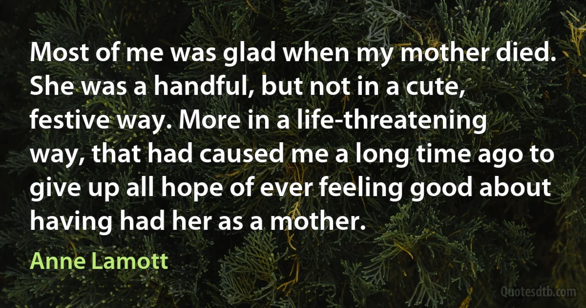 Most of me was glad when my mother died. She was a handful, but not in a cute, festive way. More in a life-threatening way, that had caused me a long time ago to give up all hope of ever feeling good about having had her as a mother. (Anne Lamott)