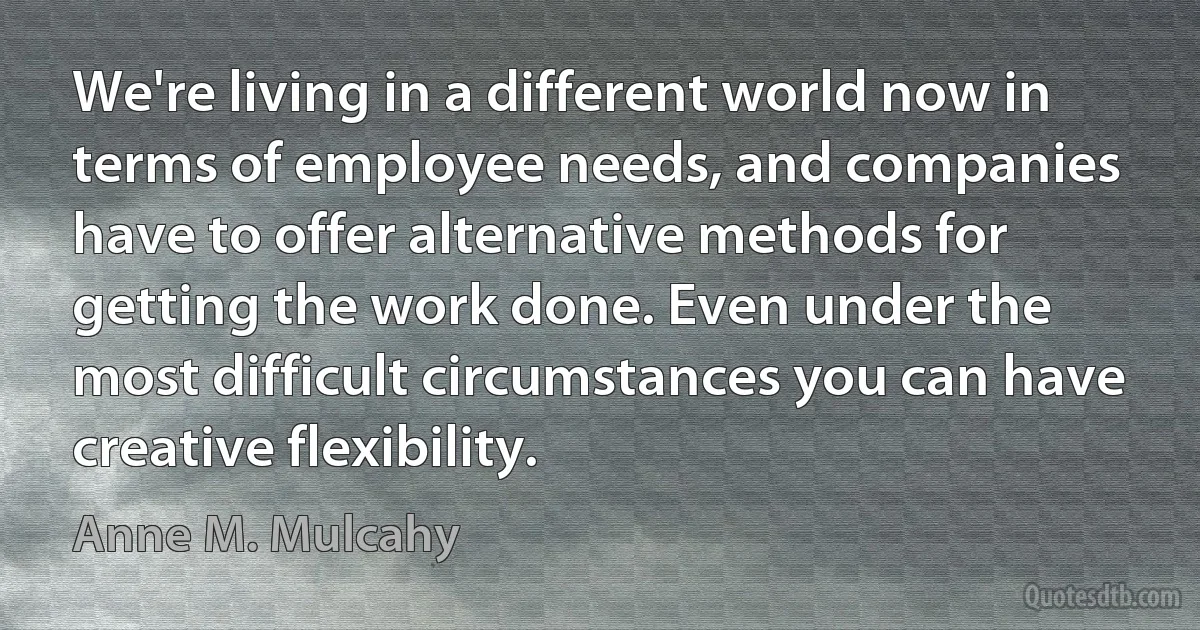 We're living in a different world now in terms of employee needs, and companies have to offer alternative methods for getting the work done. Even under the most difficult circumstances you can have creative flexibility. (Anne M. Mulcahy)