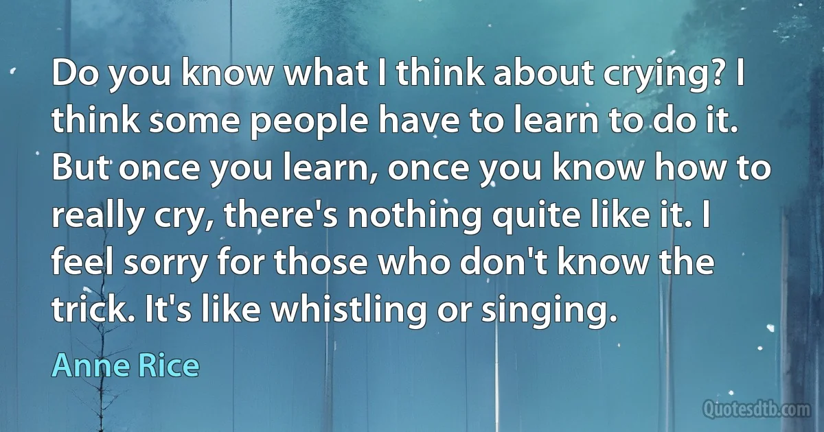 Do you know what I think about crying? I think some people have to learn to do it. But once you learn, once you know how to really cry, there's nothing quite like it. I feel sorry for those who don't know the trick. It's like whistling or singing. (Anne Rice)