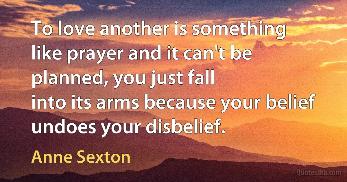 To love another is something
like prayer and it can't be planned, you just fall
into its arms because your belief undoes your disbelief. (Anne Sexton)