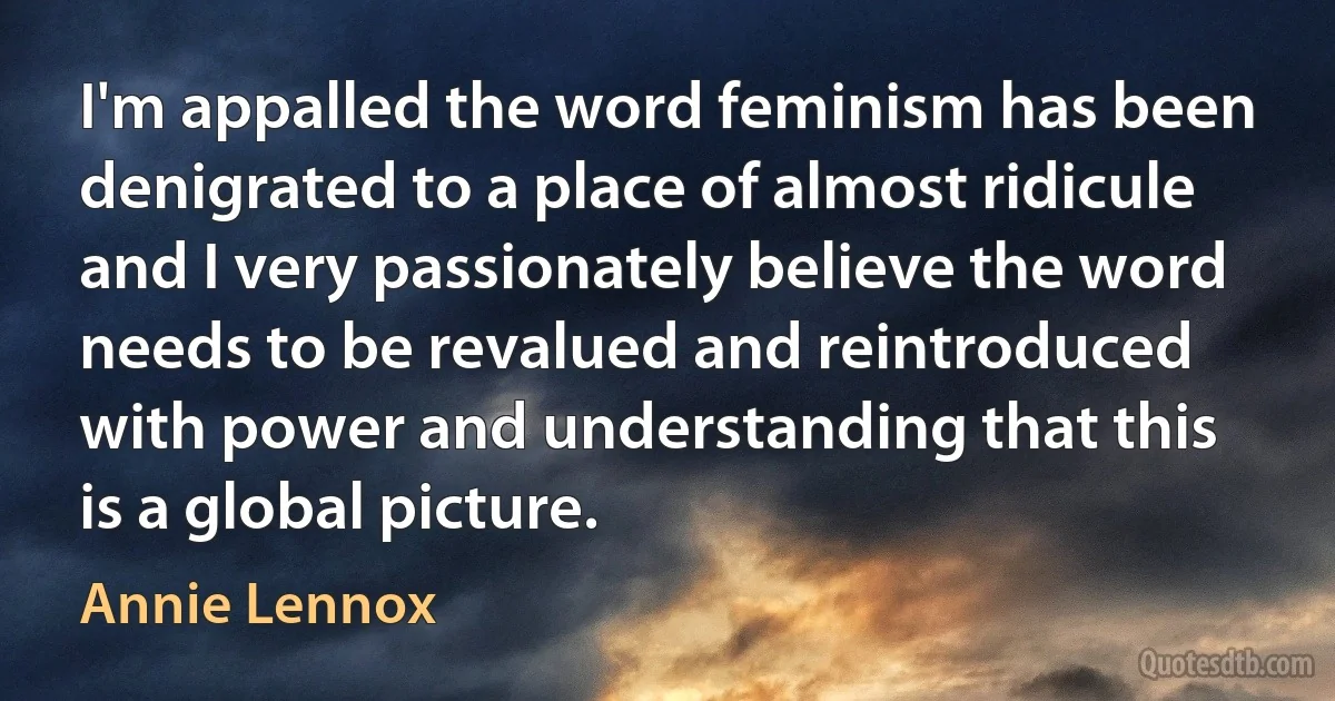 I'm appalled the word feminism has been denigrated to a place of almost ridicule and I very passionately believe the word needs to be revalued and reintroduced with power and understanding that this is a global picture. (Annie Lennox)