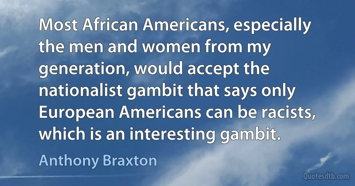 Most African Americans, especially the men and women from my generation, would accept the nationalist gambit that says only European Americans can be racists, which is an interesting gambit. (Anthony Braxton)