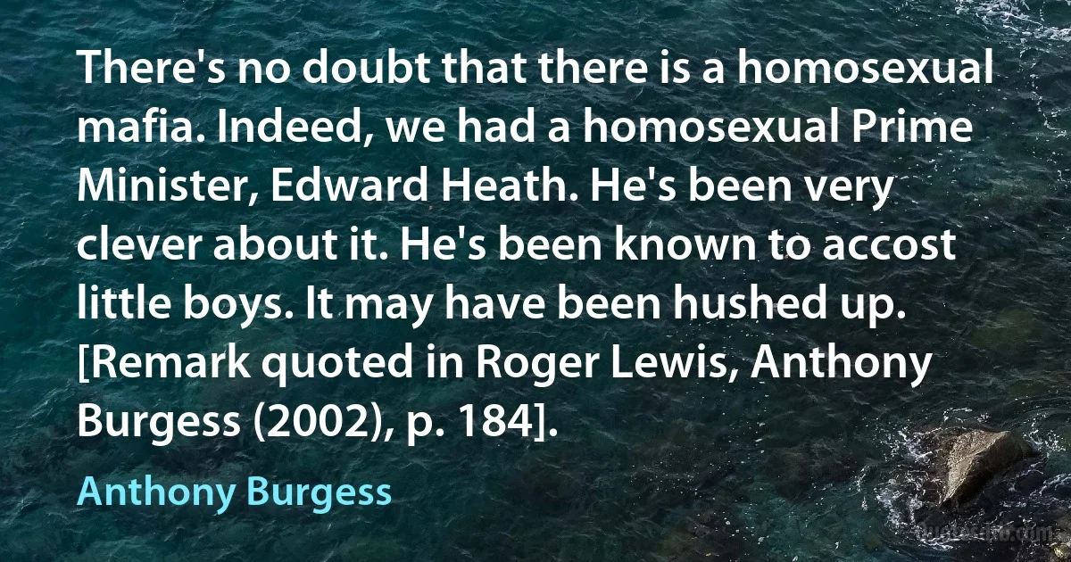 There's no doubt that there is a homosexual mafia. Indeed, we had a homosexual Prime Minister, Edward Heath. He's been very clever about it. He's been known to accost little boys. It may have been hushed up. [Remark quoted in Roger Lewis, Anthony Burgess (2002), p. 184]. (Anthony Burgess)