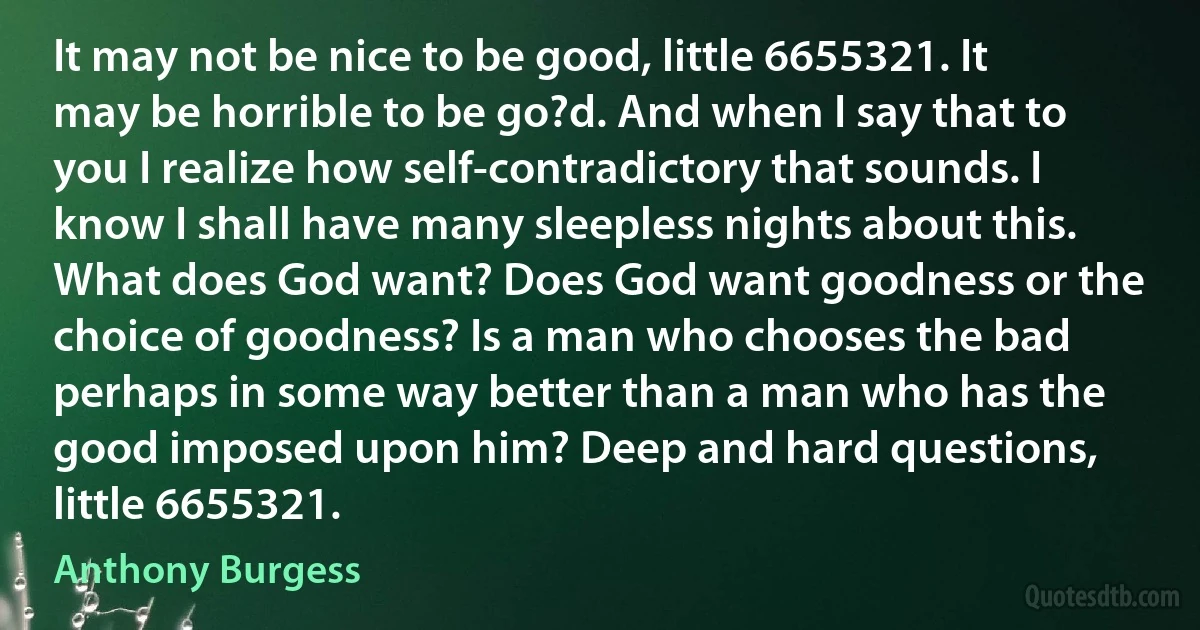 It may not be nice to be good, little 6655321. It may be horrible to be go?d. And when I say that to you I realize how self-contradictory that sounds. I know I shall have many sleepless nights about this. What does God want? Does God want goodness or the choice of goodness? Is a man who chooses the bad perhaps in some way better than a man who has the good imposed upon him? Deep and hard questions, little 6655321. (Anthony Burgess)