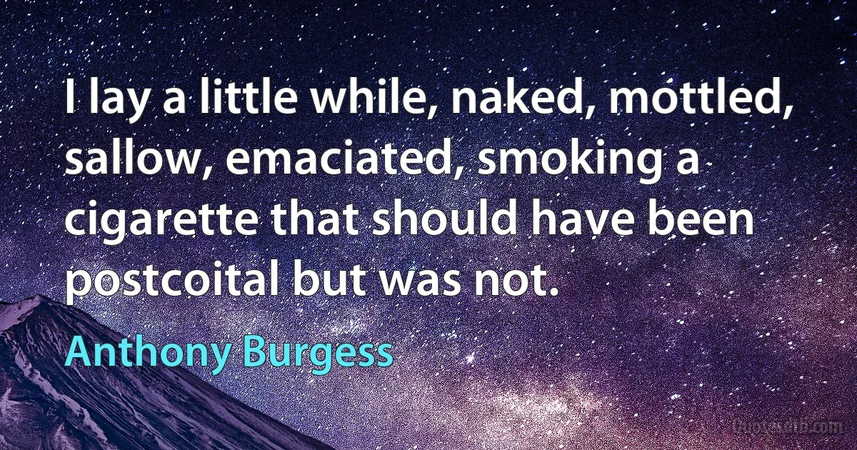 I lay a little while, naked, mottled, sallow, emaciated, smoking a cigarette that should have been postcoital but was not. (Anthony Burgess)