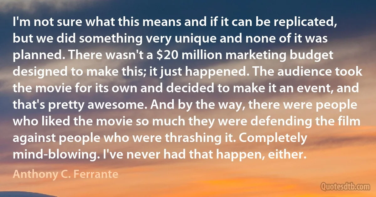 I'm not sure what this means and if it can be replicated, but we did something very unique and none of it was planned. There wasn't a $20 million marketing budget designed to make this; it just happened. The audience took the movie for its own and decided to make it an event, and that's pretty awesome. And by the way, there were people who liked the movie so much they were defending the film against people who were thrashing it. Completely mind-blowing. I've never had that happen, either. (Anthony C. Ferrante)