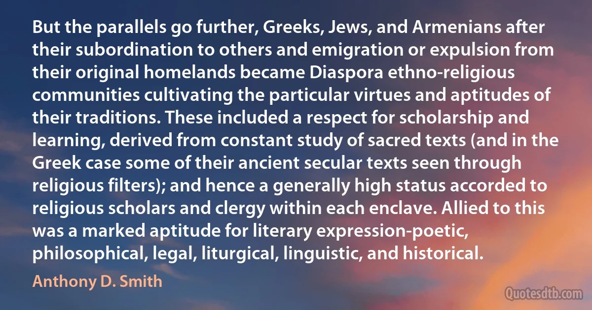 But the parallels go further, Greeks, Jews, and Armenians after their subordination to others and emigration or expulsion from their original homelands became Diaspora ethno-religious communities cultivating the particular virtues and aptitudes of their traditions. These included a respect for scholarship and learning, derived from constant study of sacred texts (and in the Greek case some of their ancient secular texts seen through religious filters); and hence a generally high status accorded to religious scholars and clergy within each enclave. Allied to this was a marked aptitude for literary expression-poetic, philosophical, legal, liturgical, linguistic, and historical. (Anthony D. Smith)