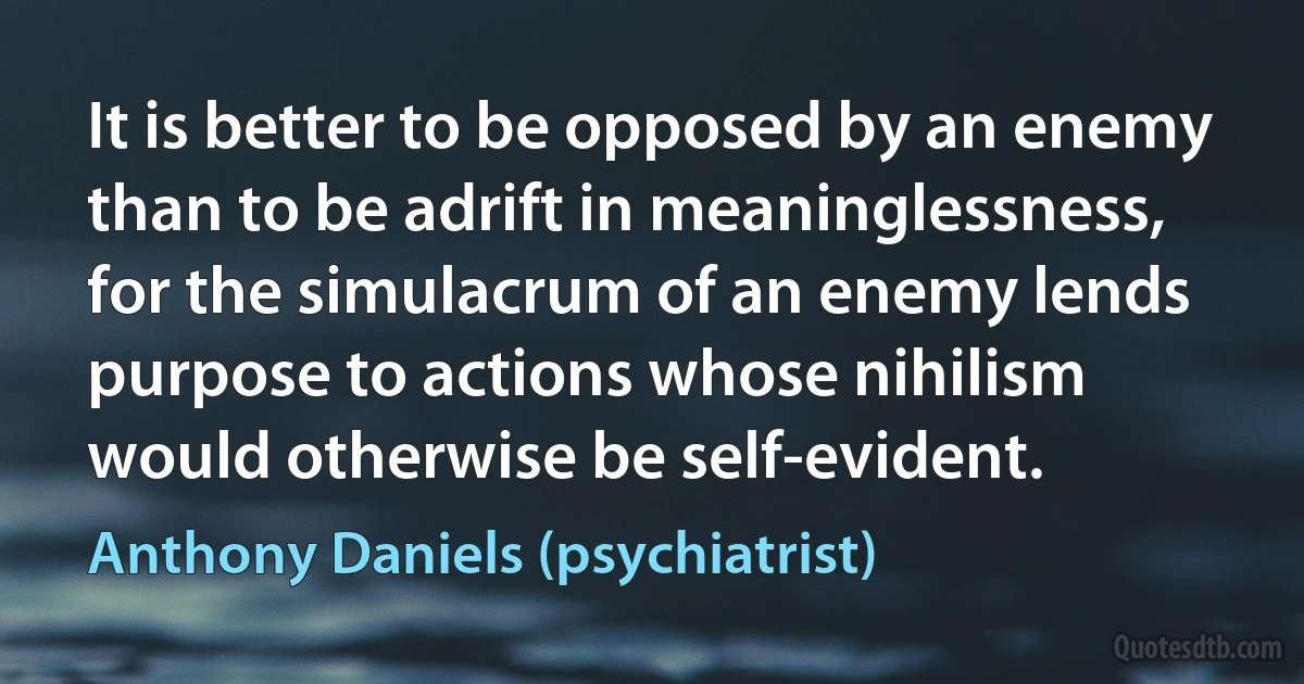 It is better to be opposed by an enemy than to be adrift in meaninglessness, for the simulacrum of an enemy lends purpose to actions whose nihilism would otherwise be self-evident. (Anthony Daniels (psychiatrist))