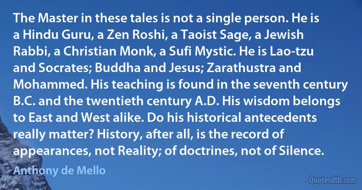 The Master in these tales is not a single person. He is a Hindu Guru, a Zen Roshi, a Taoist Sage, a Jewish Rabbi, a Christian Monk, a Sufi Mystic. He is Lao-tzu and Socrates; Buddha and Jesus; Zarathustra and Mohammed. His teaching is found in the seventh century B.C. and the twentieth century A.D. His wisdom belongs to East and West alike. Do his historical antecedents really matter? History, after all, is the record of appearances, not Reality; of doctrines, not of Silence. (Anthony de Mello)