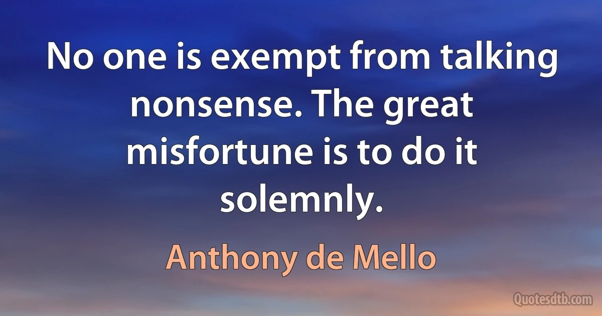 No one is exempt from talking nonsense. The great misfortune is to do it solemnly. (Anthony de Mello)