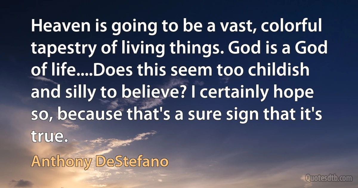 Heaven is going to be a vast, colorful tapestry of living things. God is a God of life....Does this seem too childish and silly to believe? I certainly hope so, because that's a sure sign that it's true. (Anthony DeStefano)