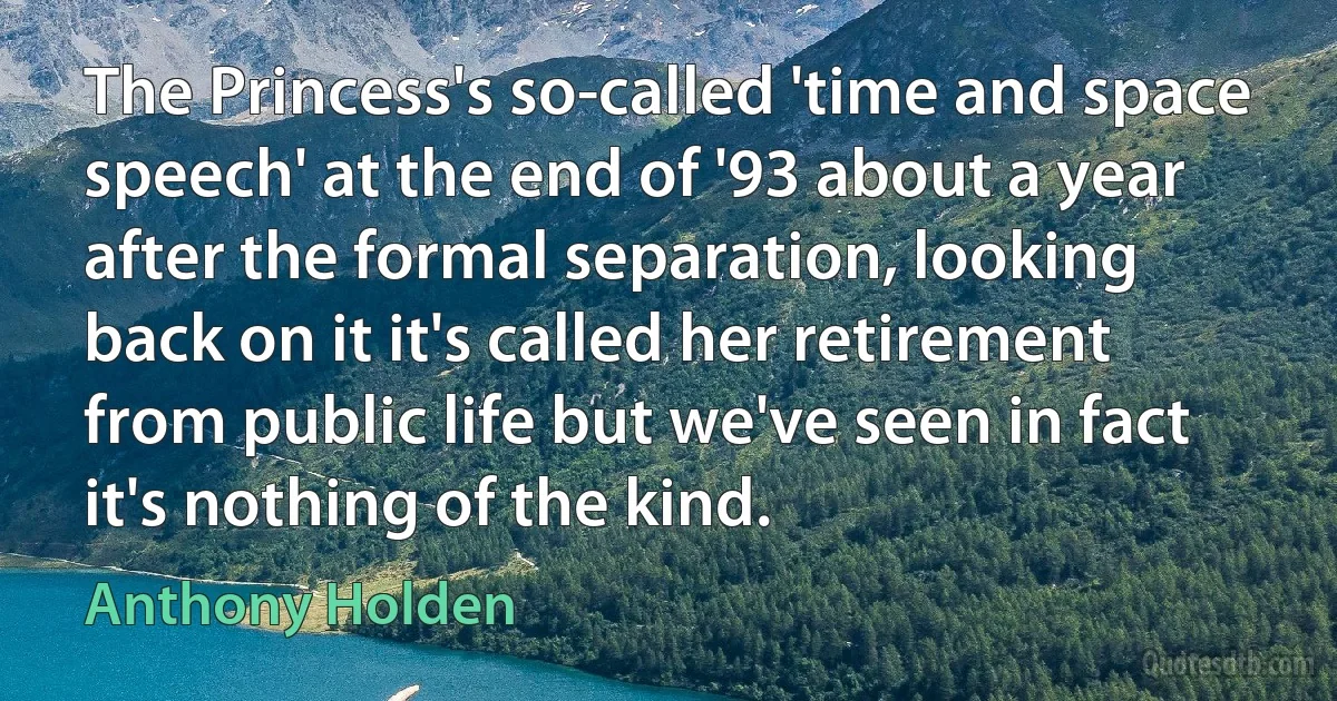 The Princess's so-called 'time and space speech' at the end of '93 about a year after the formal separation, looking back on it it's called her retirement from public life but we've seen in fact it's nothing of the kind. (Anthony Holden)