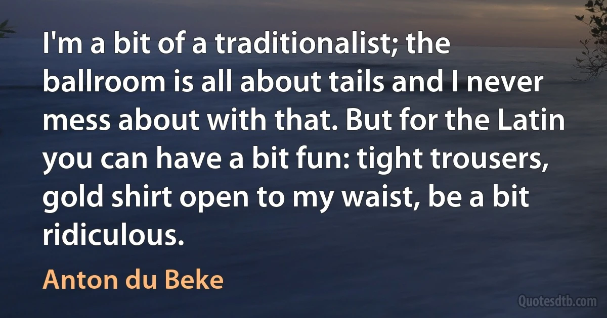 I'm a bit of a traditionalist; the ballroom is all about tails and I never mess about with that. But for the Latin you can have a bit fun: tight trousers, gold shirt open to my waist, be a bit ridiculous. (Anton du Beke)