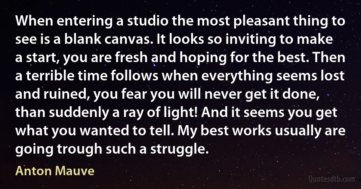 When entering a studio the most pleasant thing to see is a blank canvas. It looks so inviting to make a start, you are fresh and hoping for the best. Then a terrible time follows when everything seems lost and ruined, you fear you will never get it done, than suddenly a ray of light! And it seems you get what you wanted to tell. My best works usually are going trough such a struggle. (Anton Mauve)