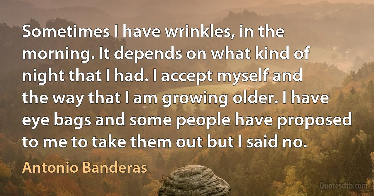 Sometimes I have wrinkles, in the morning. It depends on what kind of night that I had. I accept myself and the way that I am growing older. I have eye bags and some people have proposed to me to take them out but I said no. (Antonio Banderas)