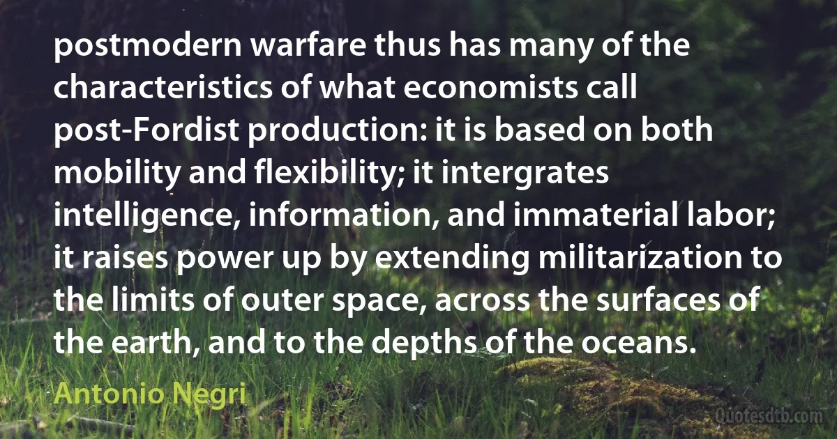 postmodern warfare thus has many of the characteristics of what economists call post-Fordist production: it is based on both mobility and flexibility; it intergrates intelligence, information, and immaterial labor; it raises power up by extending militarization to the limits of outer space, across the surfaces of the earth, and to the depths of the oceans. (Antonio Negri)