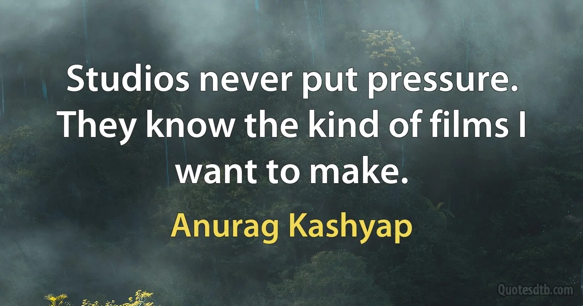 Studios never put pressure. They know the kind of films I want to make. (Anurag Kashyap)