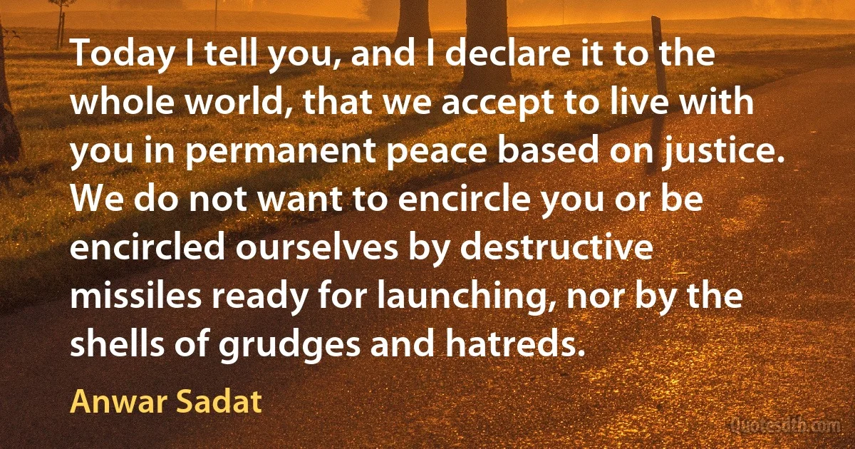 Today I tell you, and I declare it to the whole world, that we accept to live with you in permanent peace based on justice. We do not want to encircle you or be encircled ourselves by destructive missiles ready for launching, nor by the shells of grudges and hatreds. (Anwar Sadat)