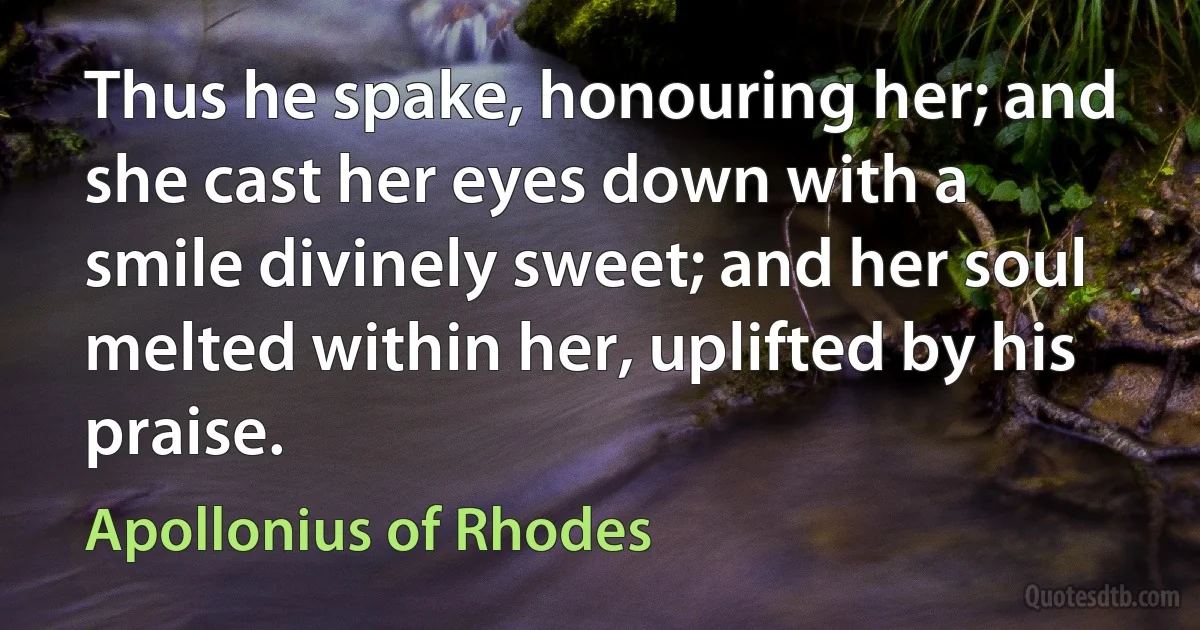 Thus he spake, honouring her; and she cast her eyes down with a smile divinely sweet; and her soul melted within her, uplifted by his praise. (Apollonius of Rhodes)