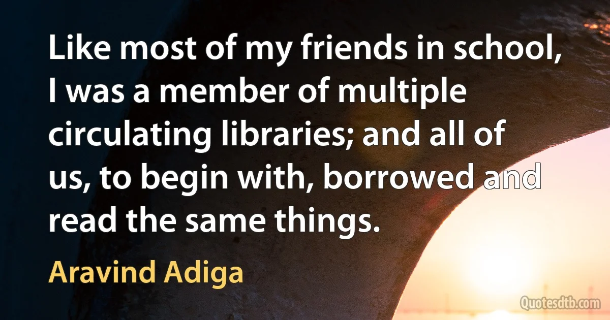 Like most of my friends in school, I was a member of multiple circulating libraries; and all of us, to begin with, borrowed and read the same things. (Aravind Adiga)