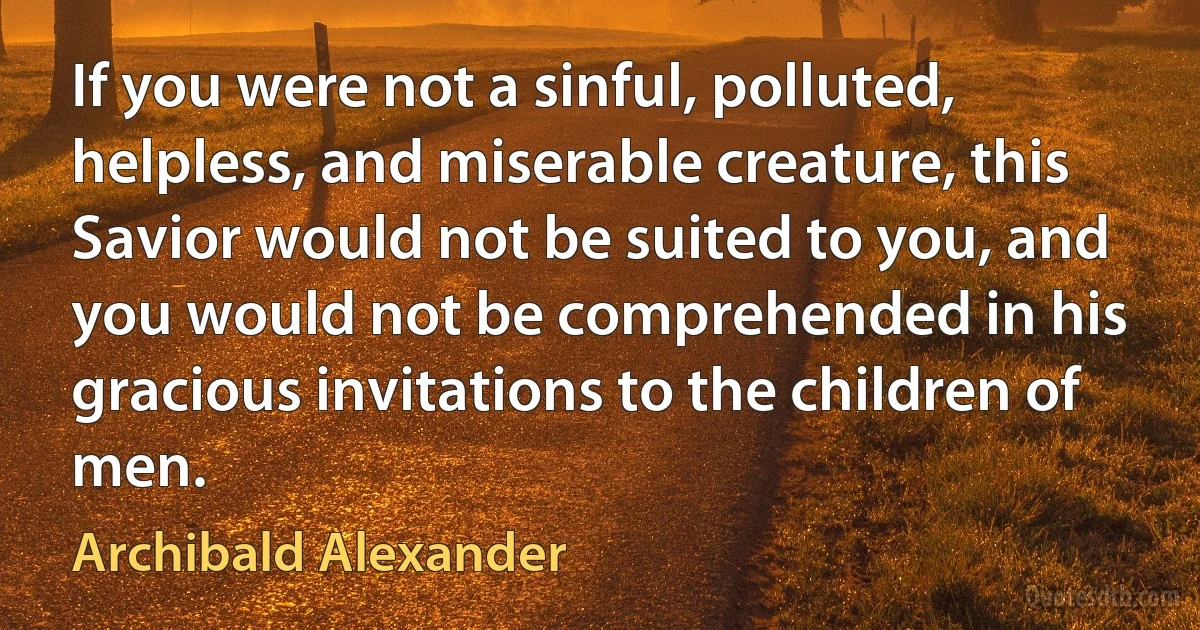 If you were not a sinful, polluted, helpless, and miserable creature, this Savior would not be suited to you, and you would not be comprehended in his gracious invitations to the children of men. (Archibald Alexander)