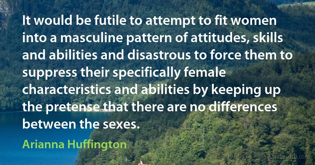 It would be futile to attempt to fit women into a masculine pattern of attitudes, skills and abilities and disastrous to force them to suppress their specifically female characteristics and abilities by keeping up the pretense that there are no differences between the sexes. (Arianna Huffington)