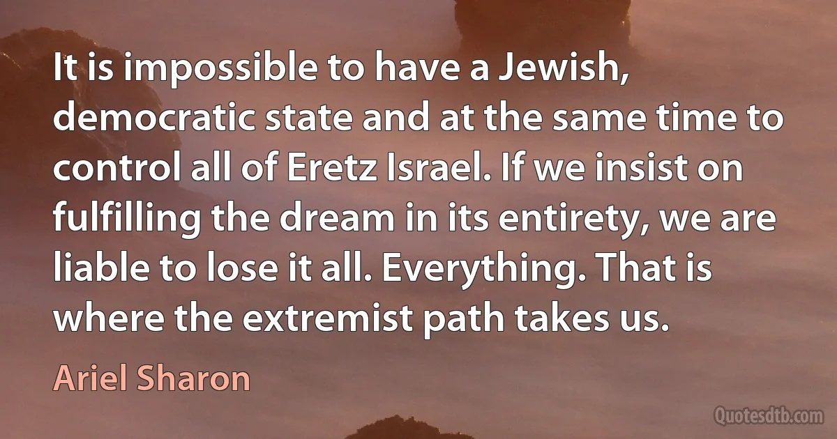 It is impossible to have a Jewish, democratic state and at the same time to control all of Eretz Israel. If we insist on fulfilling the dream in its entirety, we are liable to lose it all. Everything. That is where the extremist path takes us. (Ariel Sharon)