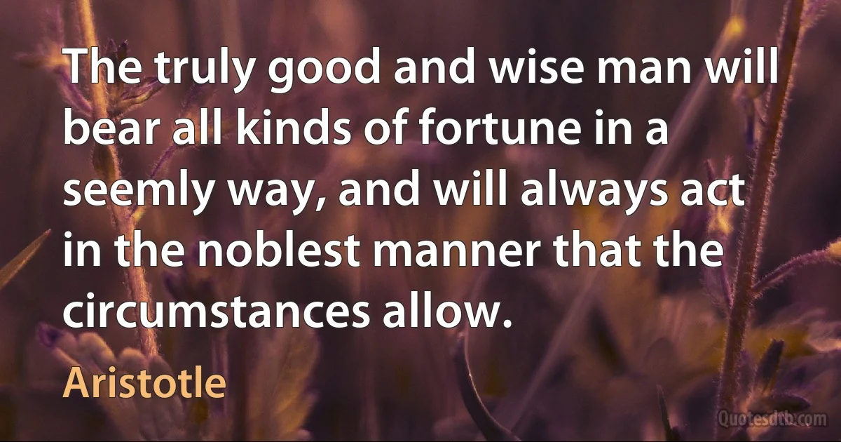 The truly good and wise man will bear all kinds of fortune in a seemly way, and will always act in the noblest manner that the circumstances allow. (Aristotle)