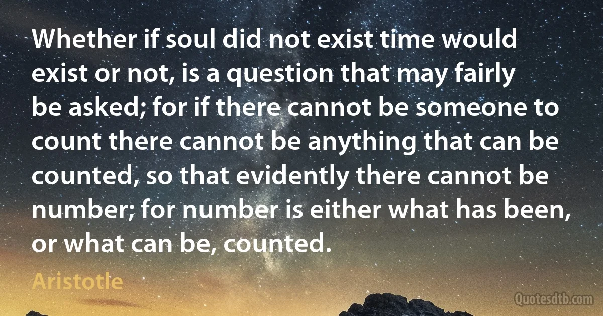 Whether if soul did not exist time would exist or not, is a question that may fairly be asked; for if there cannot be someone to count there cannot be anything that can be counted, so that evidently there cannot be number; for number is either what has been, or what can be, counted. (Aristotle)