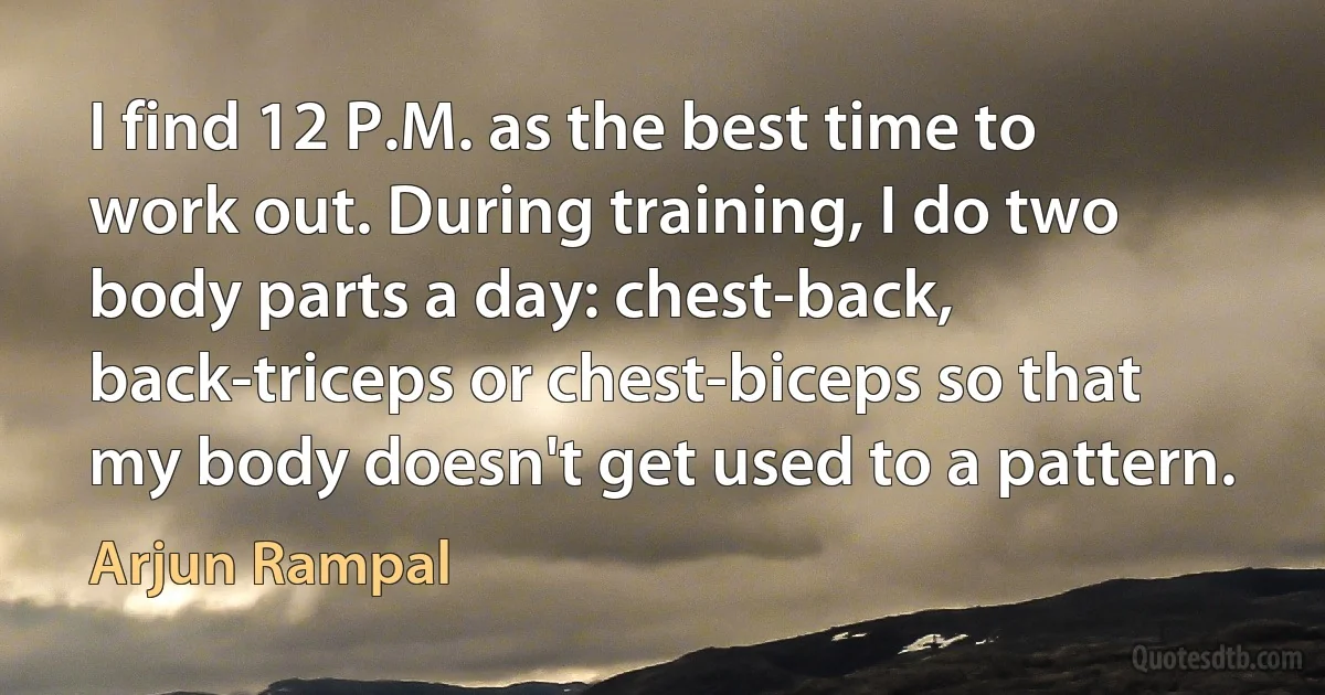 I find 12 P.M. as the best time to work out. During training, I do two body parts a day: chest-back, back-triceps or chest-biceps so that my body doesn't get used to a pattern. (Arjun Rampal)