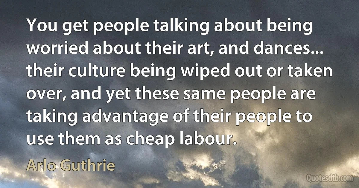 You get people talking about being worried about their art, and dances... their culture being wiped out or taken over, and yet these same people are taking advantage of their people to use them as cheap labour. (Arlo Guthrie)