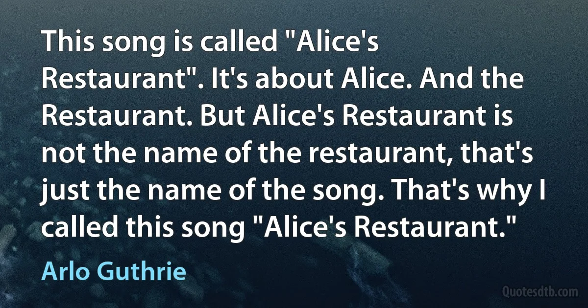 This song is called "Alice's Restaurant". It's about Alice. And the Restaurant. But Alice's Restaurant is not the name of the restaurant, that's just the name of the song. That's why I called this song "Alice's Restaurant." (Arlo Guthrie)