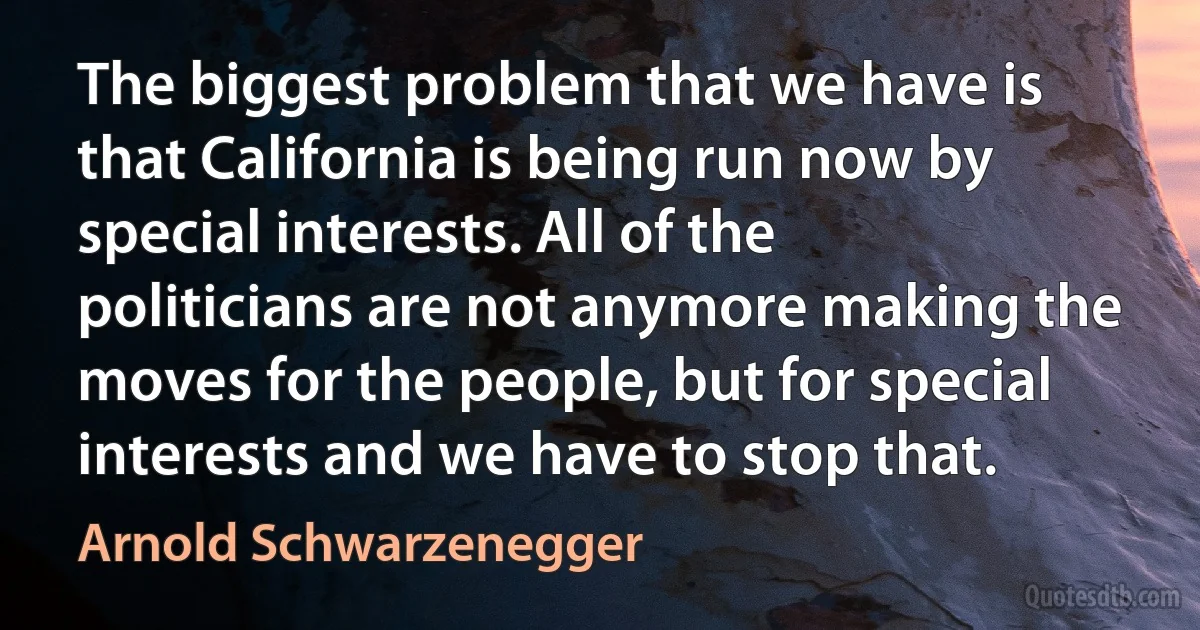 The biggest problem that we have is that California is being run now by special interests. All of the politicians are not anymore making the moves for the people, but for special interests and we have to stop that. (Arnold Schwarzenegger)