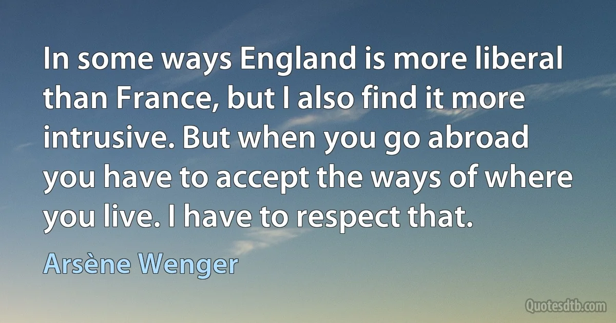 In some ways England is more liberal than France, but I also find it more intrusive. But when you go abroad you have to accept the ways of where you live. I have to respect that. (Arsène Wenger)