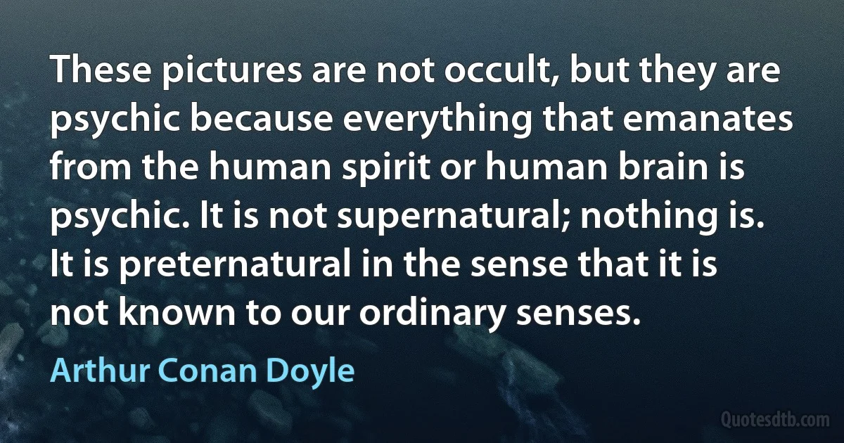 These pictures are not occult, but they are psychic because everything that emanates from the human spirit or human brain is psychic. It is not supernatural; nothing is. It is preternatural in the sense that it is not known to our ordinary senses. (Arthur Conan Doyle)