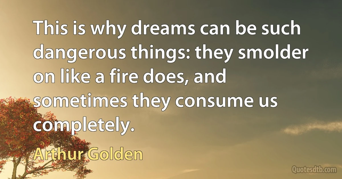 This is why dreams can be such dangerous things: they smolder on like a fire does, and sometimes they consume us completely. (Arthur Golden)