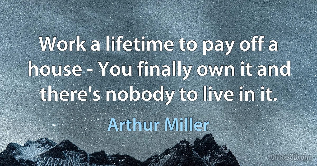 Work a lifetime to pay off a house - You finally own it and there's nobody to live in it. (Arthur Miller)