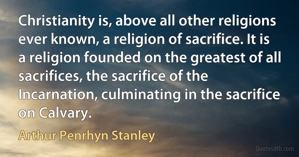 Christianity is, above all other religions ever known, a religion of sacrifice. It is a religion founded on the greatest of all sacrifices, the sacrifice of the Incarnation, culminating in the sacrifice on Calvary. (Arthur Penrhyn Stanley)