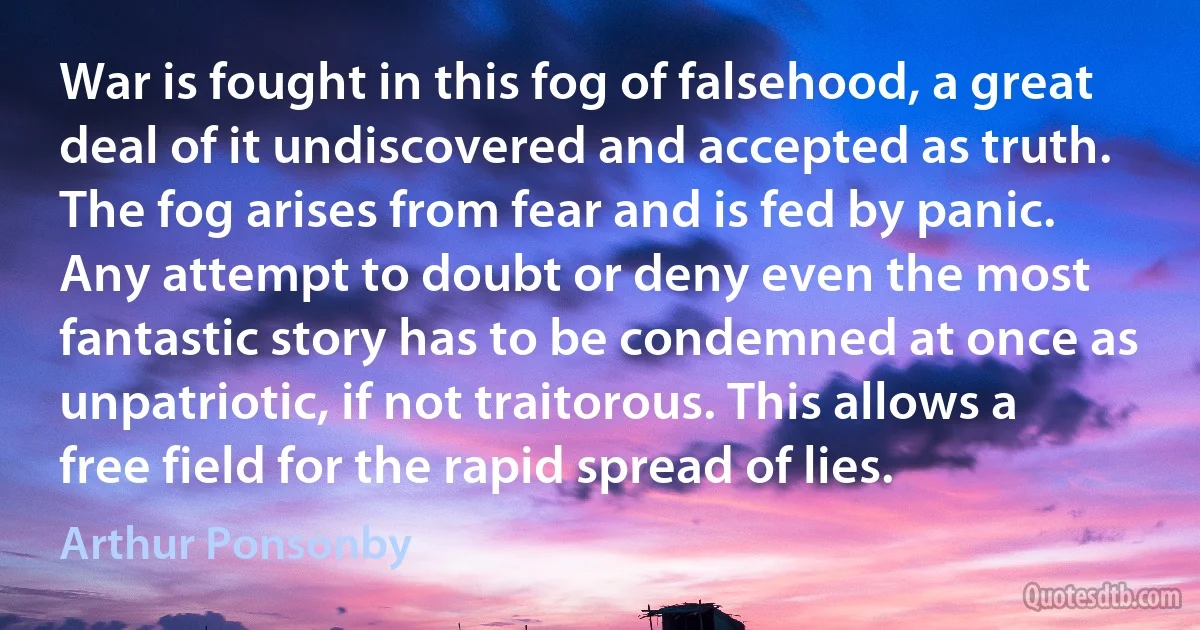 War is fought in this fog of falsehood, a great deal of it undiscovered and accepted as truth. The fog arises from fear and is fed by panic. Any attempt to doubt or deny even the most fantastic story has to be condemned at once as unpatriotic, if not traitorous. This allows a free field for the rapid spread of lies. (Arthur Ponsonby)