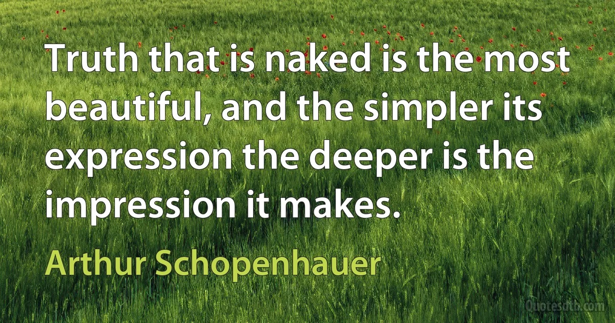 Truth that is naked is the most beautiful, and the simpler its expression the deeper is the impression it makes. (Arthur Schopenhauer)