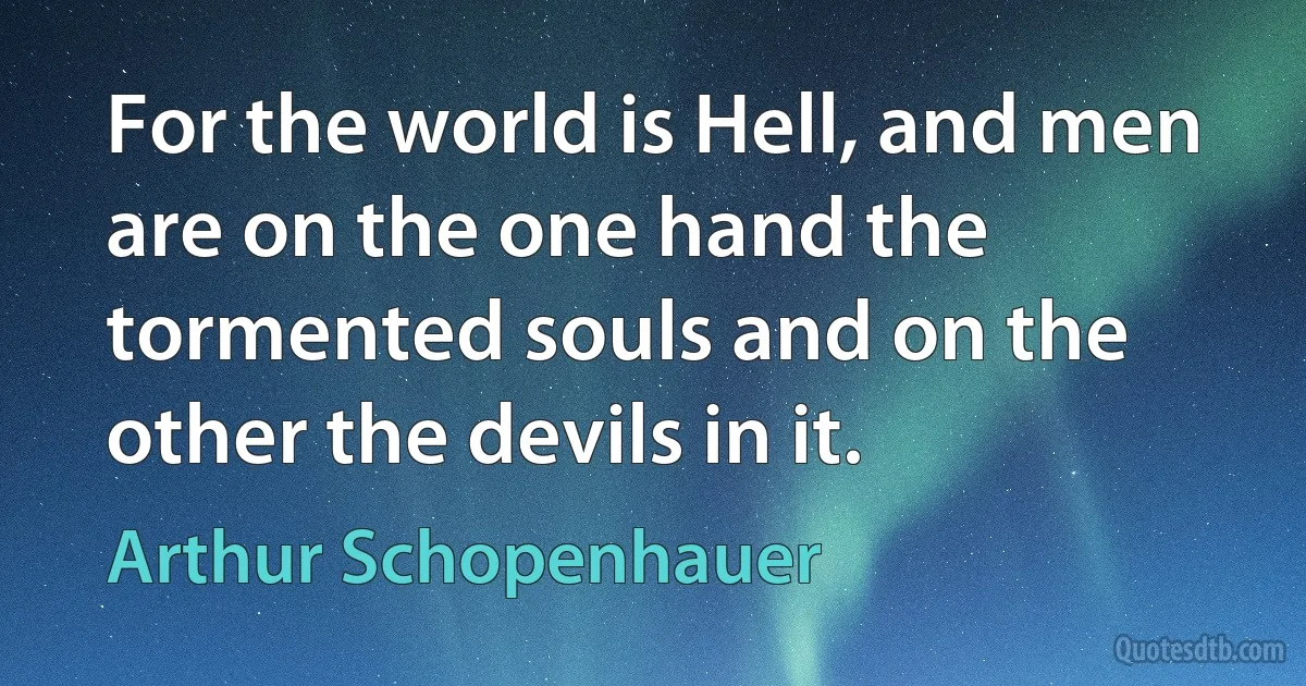 For the world is Hell, and men are on the one hand the tormented souls and on the other the devils in it. (Arthur Schopenhauer)