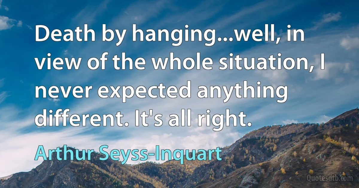 Death by hanging...well, in view of the whole situation, I never expected anything different. It's all right. (Arthur Seyss-Inquart)