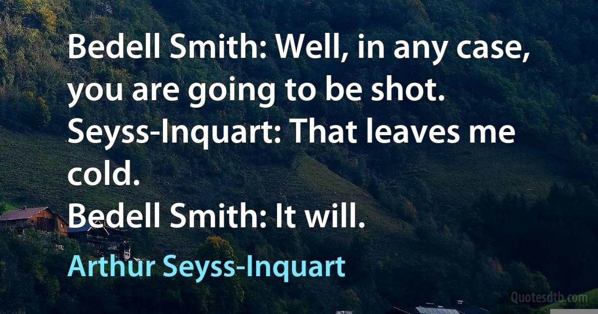 Bedell Smith: Well, in any case, you are going to be shot.
Seyss-Inquart: That leaves me cold.
Bedell Smith: It will. (Arthur Seyss-Inquart)