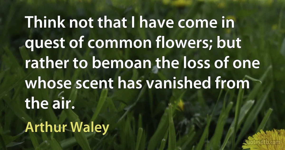 Think not that I have come in quest of common flowers; but rather to bemoan the loss of one whose scent has vanished from the air. (Arthur Waley)