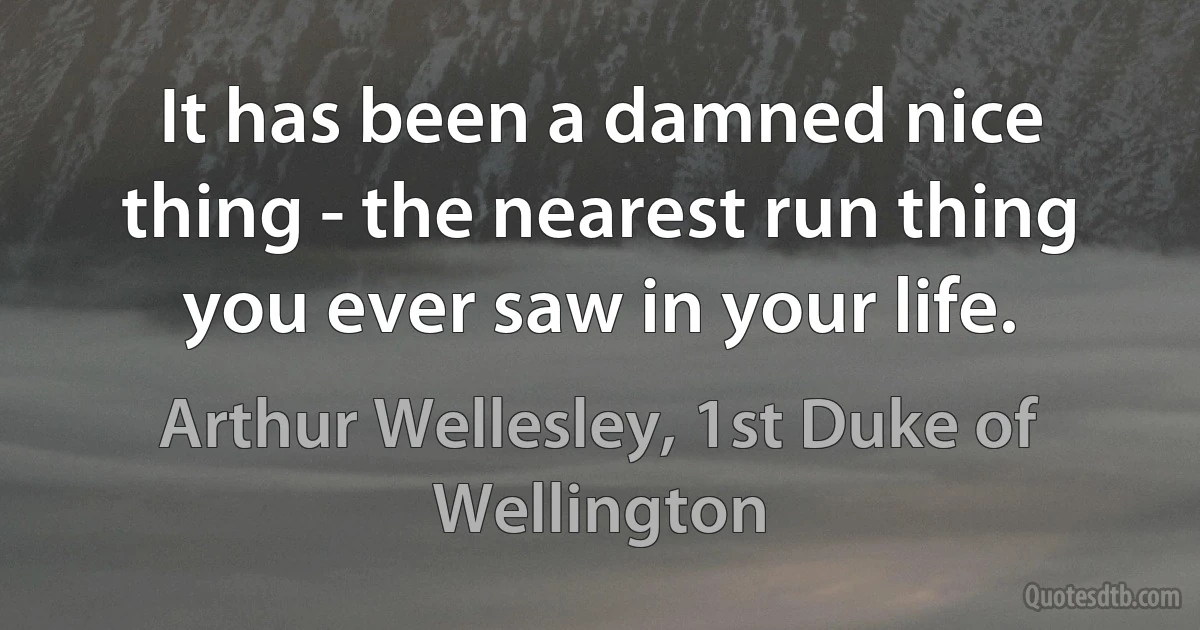 It has been a damned nice thing - the nearest run thing you ever saw in your life. (Arthur Wellesley, 1st Duke of Wellington)