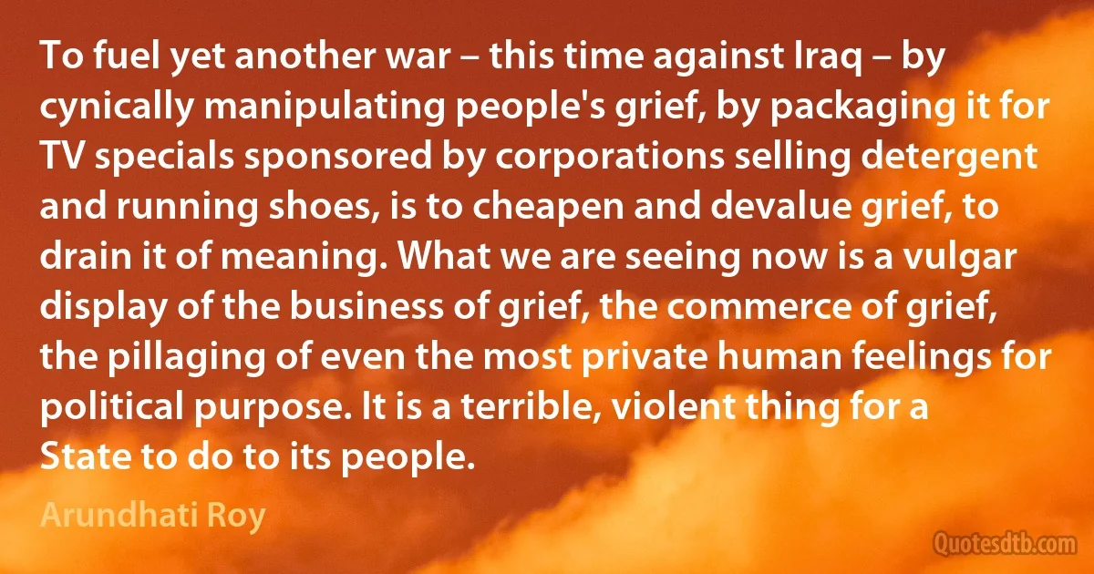 To fuel yet another war – this time against Iraq – by cynically manipulating people's grief, by packaging it for TV specials sponsored by corporations selling detergent and running shoes, is to cheapen and devalue grief, to drain it of meaning. What we are seeing now is a vulgar display of the business of grief, the commerce of grief, the pillaging of even the most private human feelings for political purpose. It is a terrible, violent thing for a State to do to its people. (Arundhati Roy)