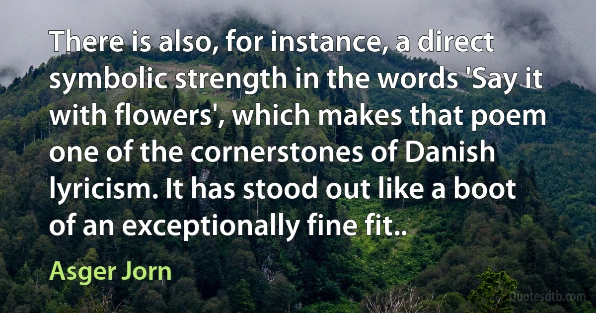 There is also, for instance, a direct symbolic strength in the words 'Say it with flowers', which makes that poem one of the cornerstones of Danish lyricism. It has stood out like a boot of an exceptionally fine fit.. (Asger Jorn)