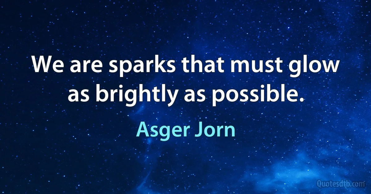 We are sparks that must glow as brightly as possible. (Asger Jorn)